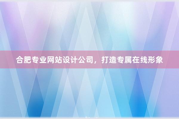 合肥专业网站设计公司，打造专属在线形象